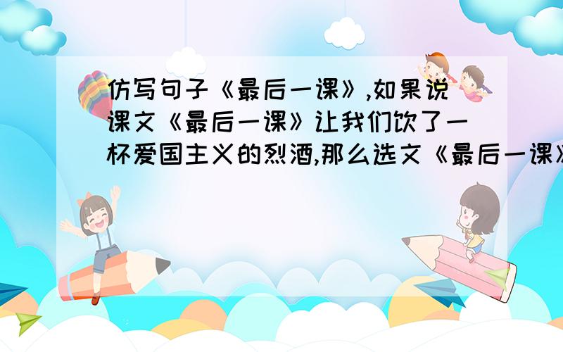 仿写句子《最后一课》,如果说课文《最后一课》让我们饮了一杯爱国主义的烈酒,那么选文《最后一课》则是给我们送上了一壶修身养性的清茶.用这种格式,课文也是最后一课,用另一种修辞