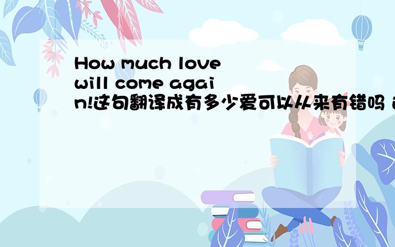 How much love will come again!这句翻译成有多少爱可以从来有错吗 还是这句英文哪里有错?