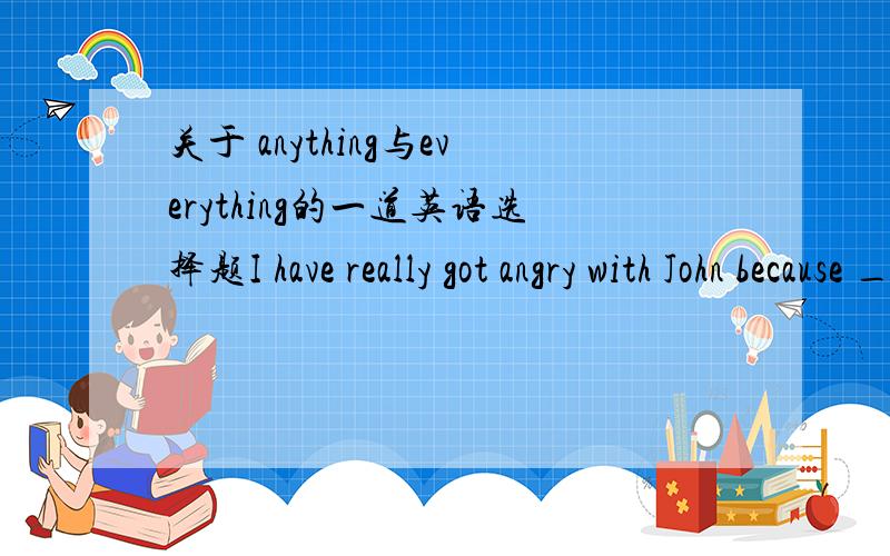 关于 anything与everything的一道英语选择题I have really got angry with John because _______ I suggest ,he always disagree.A anything B everything答案是B为什么不选A啊 带入A翻译：我对约翰非常生气因为我赞同的任何