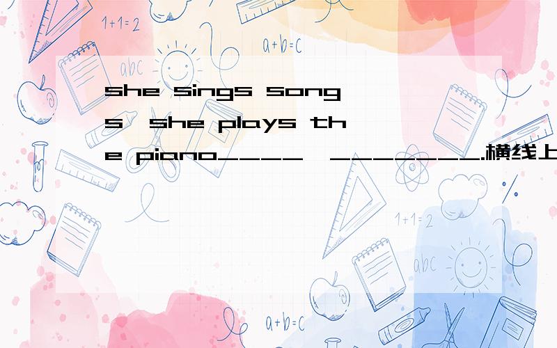 she sings songs,she plays the piano____,_______.横线上填哪什么