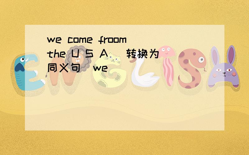 we come froom the U S A （转换为同义句)we_____ _______ the U S A