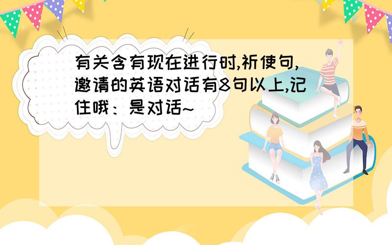 有关含有现在进行时,祈使句,邀请的英语对话有8句以上,记住哦：是对话~