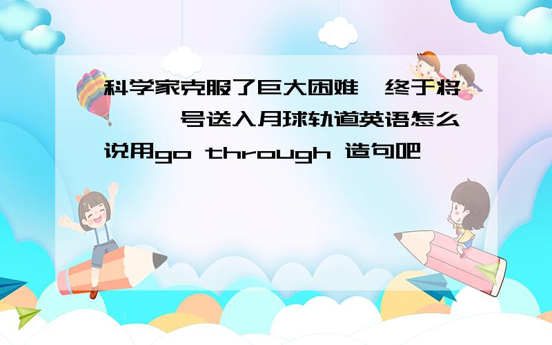 科学家克服了巨大困难,终于将嫦娥一号送入月球轨道英语怎么说用go through 造句吧