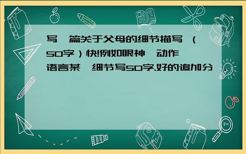 写一篇关于父母的细节描写 （50字）快!例如眼神、动作、语言某一细节写50字.好的追加分喔.