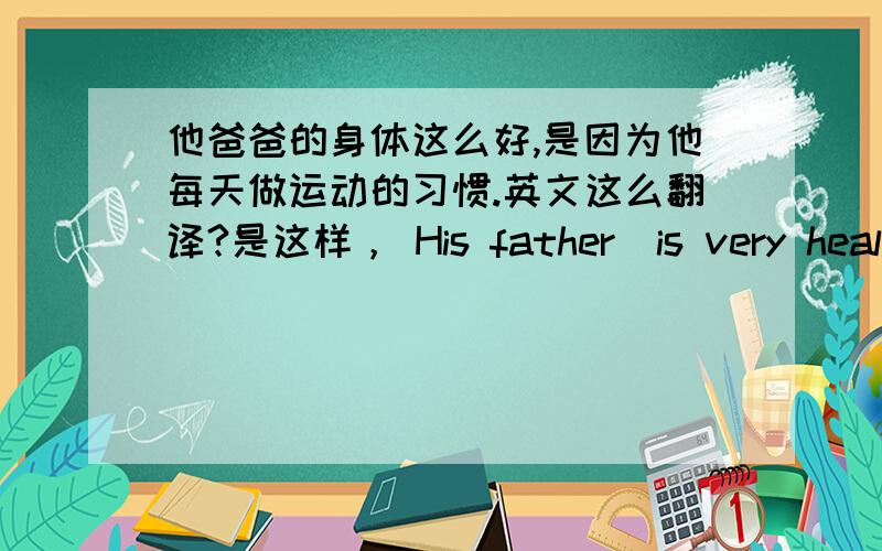 他爸爸的身体这么好,是因为他每天做运动的习惯.英文这么翻译?是这样， His father  is very healthy  because  he ____    _______   ________     _____       ________