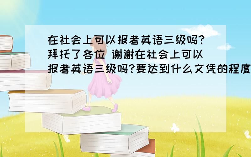 在社会上可以报考英语三级吗?拜托了各位 谢谢在社会上可以报考英语三级吗?要达到什么文凭的程度才可以