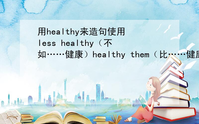 用healthy来造句使用 less healthy（不如……健康）healthy them（比……健康）as healthy as(与……一样健康）as unhealthy as(与……一样不健康）各造一句话,急