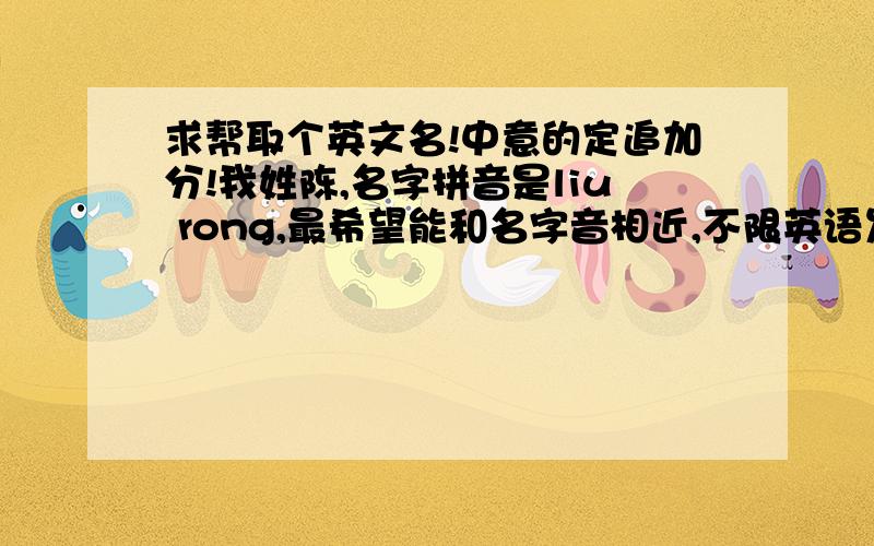 求帮取个英文名!中意的定追加分!我姓陈,名字拼音是liu rong,最希望能和名字音相近,不限英语发音相近,我知道有些大神对法语啊什么的也很擅长!最好附带有寓意!真的很希望能有个好听又好识