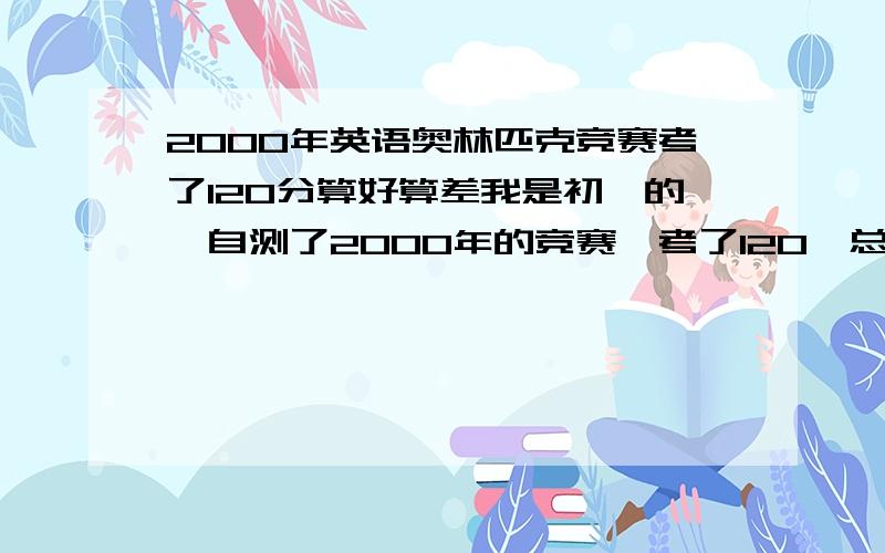 2000年英语奥林匹克竞赛考了120分算好算差我是初一的,自测了2000年的竞赛,考了120,总分150,算好算差