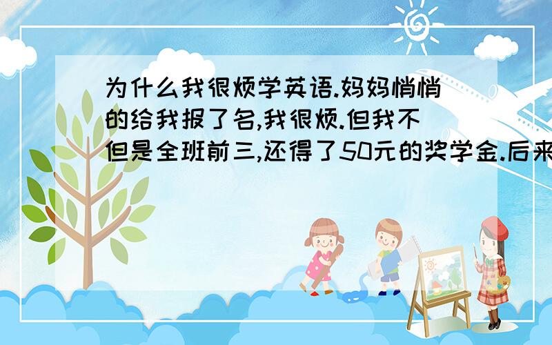 为什么我很烦学英语.妈妈悄悄的给我报了名,我很烦.但我不但是全班前三,还得了50元的奖学金.后来实在太讨厌就不学了!