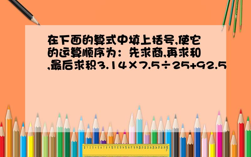 在下面的算式中填上括号,使它的运算顺序为：先求商,再求和,最后求积3.14×7.5÷25+92.5