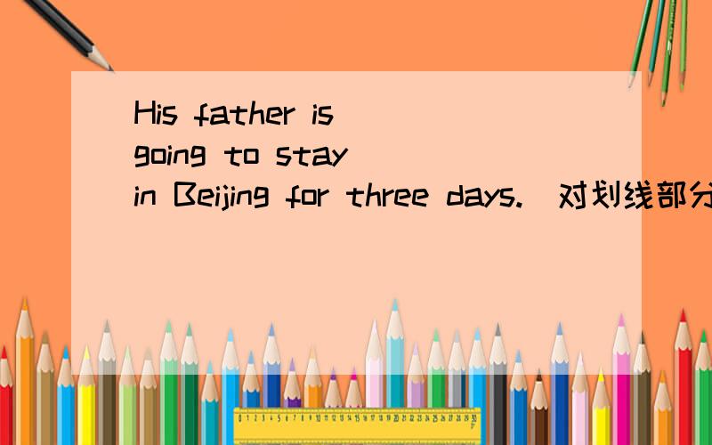 His father is going to stay in Beijing for three days.(对划线部分提问）划线部分是for three days.