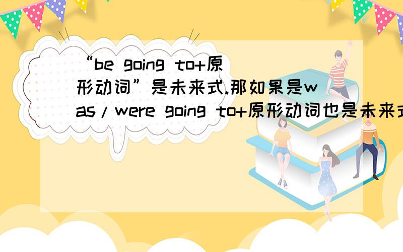 “be going to+原形动词”是未来式.那如果是was/were going to+原形动词也是未来式吗?如果是的话,是表示“过去的某一时间内将要发生的事情”吗?