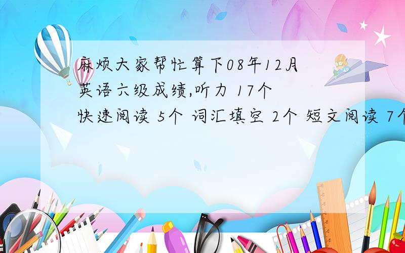 麻烦大家帮忙算下08年12月英语六级成绩,听力 17个 快速阅读 5个 词汇填空 2个 短文阅读 7个 完型填空 18个 作文和翻译先忽略不计