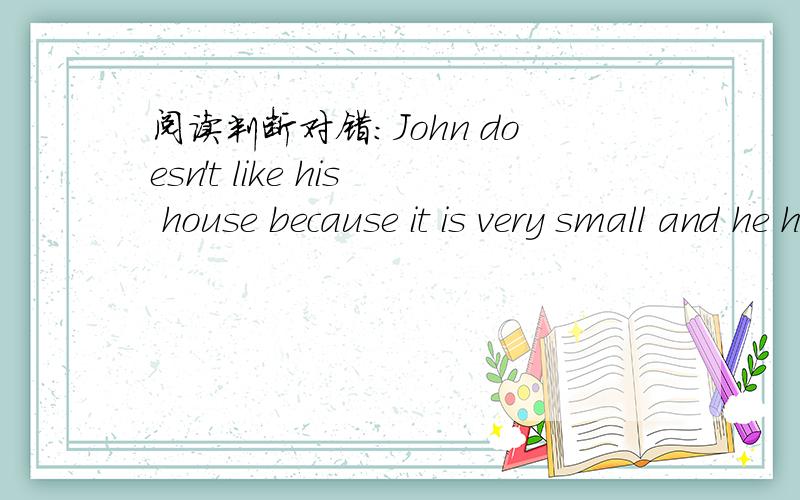 阅读判断对错：John doesn't like his house because it is very small and he hasn't hisown room.He is very happy to live in his uncle's home for the summer holiday.His uncle is very friendly to him.He lets John to stay up at night and John ca