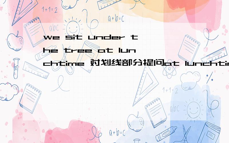 we sit under the tree at lunchtime 对划线部分提问at lunchtime 划线 — — —sit under the tree?