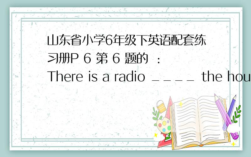 山东省小学6年级下英语配套练习册P 6 第 6 题的 ：There is a radio ____ the house.