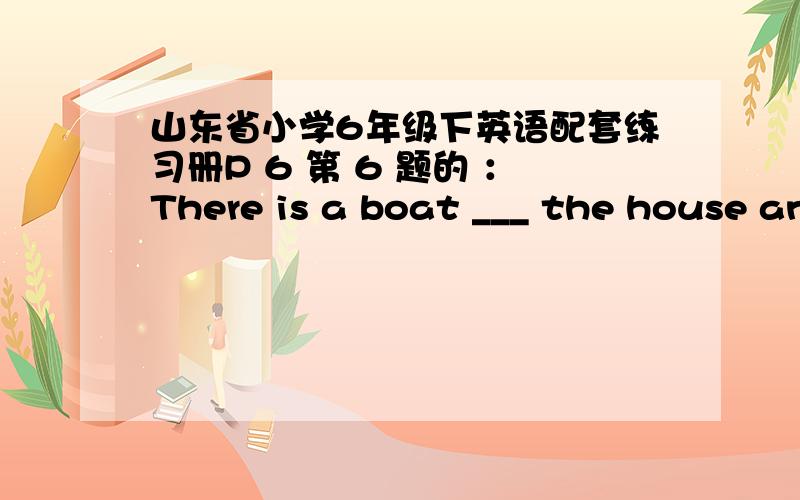 山东省小学6年级下英语配套练习册P 6 第 6 题的 ：There is a boat ___ the house and the tree.