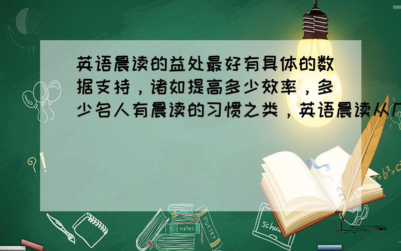 英语晨读的益处最好有具体的数据支持，诸如提高多少效率，多少名人有晨读的习惯之类，英语晨读从几点开始又要进行多长时间最有效？