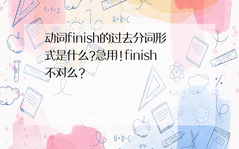 动词finish的过去分词形式是什么?急用!finish不对么？