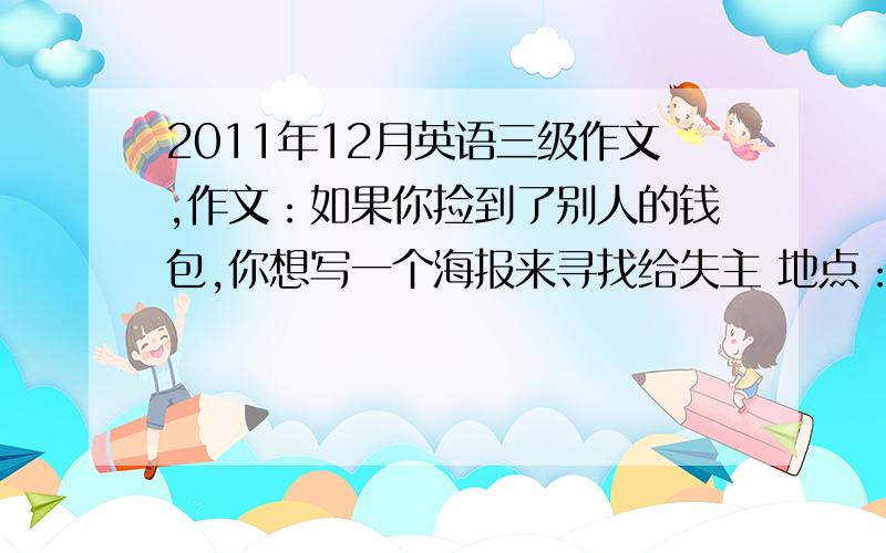 2011年12月英语三级作文,作文：如果你捡到了别人的钱包,你想写一个海报来寻找给失主 地点：汽车站 时间2011年10月8号 描述：黑色的钱包一个,里面有一张身份证,银行卡2张,现金若干Lostand foun