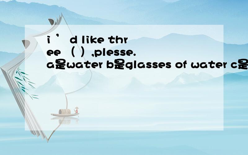 i ’ d like three （ ）,plesse.a是water b是glasses of water c是glass of water.Mrs.green would like to buy （ a是three pieces papers b是 three pieces paper baby,snore,be,have,wife1、listen!the man is（ ）.2、what lovely （ ）they are!3