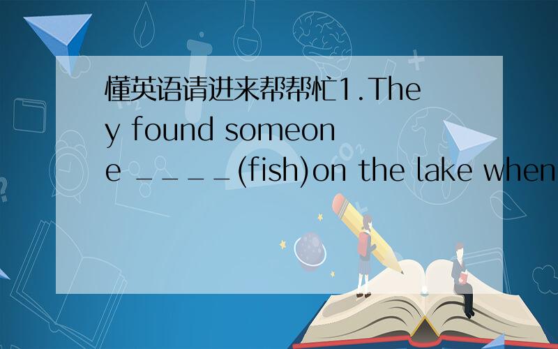 懂英语请进来帮帮忙1.They found someone ____(fish)on the lake when they passed.2.We has a lot of fun ____(sing)Beijing Opera.(用所给动词的正确形式填空）