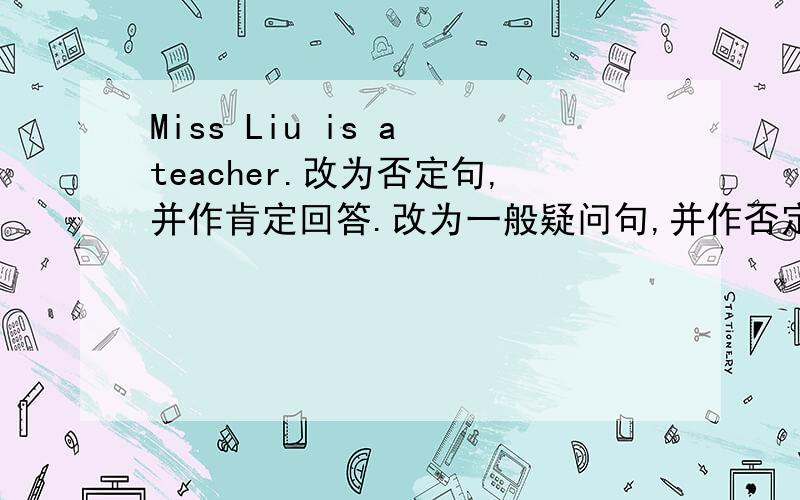 Miss Liu is a teacher.改为否定句,并作肯定回答.改为一般疑问句,并作否定回答