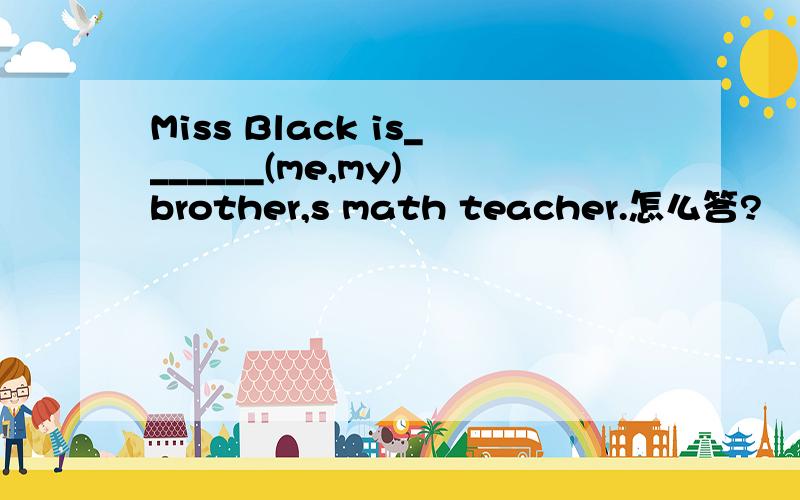 Miss Black is_______(me,my) brother,s math teacher.怎么答?