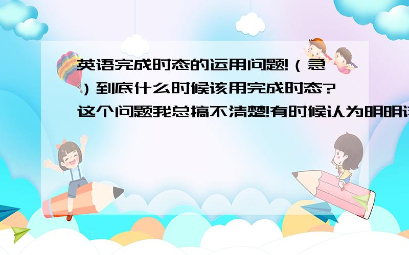 英语完成时态的运用问题!（急）到底什么时候该用完成时态?这个问题我总搞不清楚!有时候认为明明该用过去完成时态的,结果用的却是一般过去时；有时候认为该用一般时,用的确是完成时.