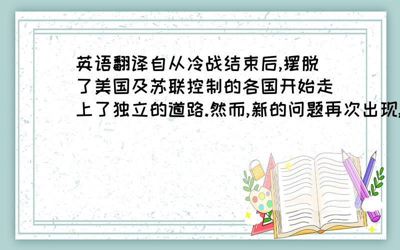 英语翻译自从冷战结束后,摆脱了美国及苏联控制的各国开始走上了独立的道路.然而,新的问题再次出现,长期压抑已久的种族问题和贫富问题在此刻全部爆发出来,中东及北非地区动荡不断,世