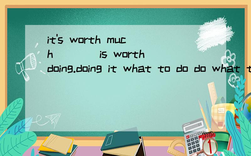 it's worth much____is worth doing.doing it what to do do what to do what 选最后一个,为什么呢?