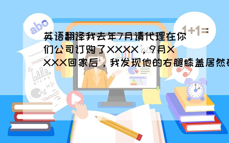 英语翻译我去年7月请代理在你们公司订购了XXXX，9月XXXX回家后，我发现他的右腿膝盖居然碎了！我很震惊，后来代理告诉我说右腿可以退回公司换，于是我就请她给我寄了回来。这期间，我