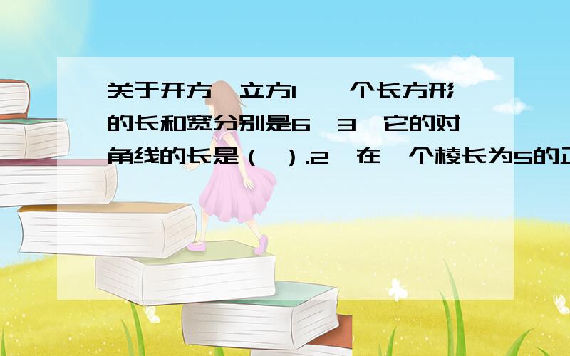 关于开方、立方1、一个长方形的长和宽分别是6、3,它的对角线的长是（ ）.2、在一个棱长为5的正方体中,要放入一根细长的铁丝,则铁丝的最大长度是（ ）.3、若a的平方等于4,b的平方等于9,且