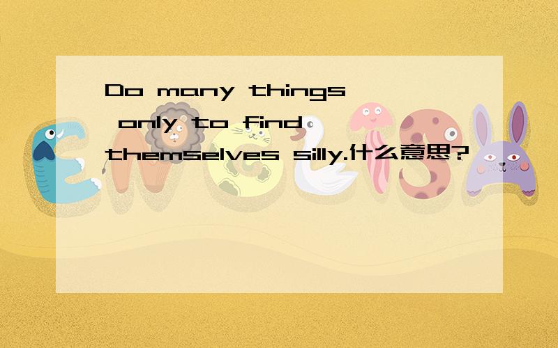 Do many things only to find themselves silly.什么意思?