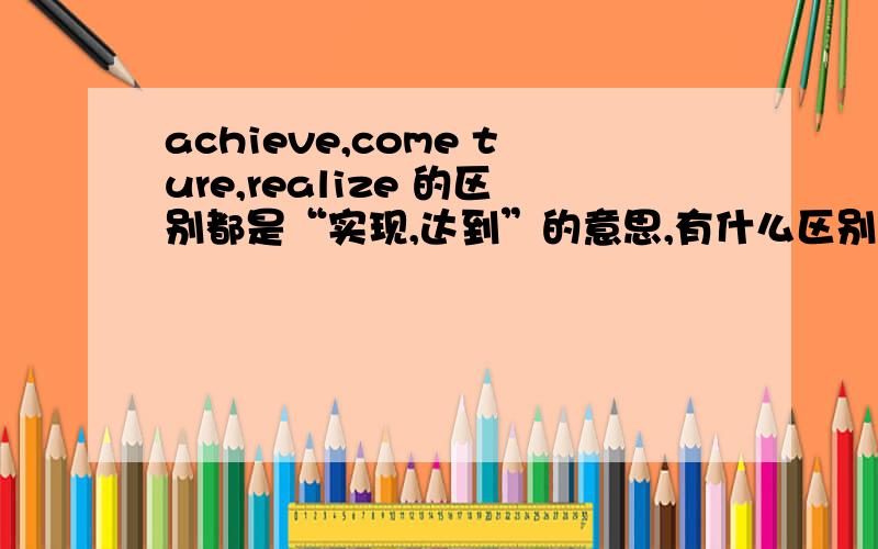 achieve,come ture,realize 的区别都是“实现,达到”的意思,有什么区别,希望帮帮忙,