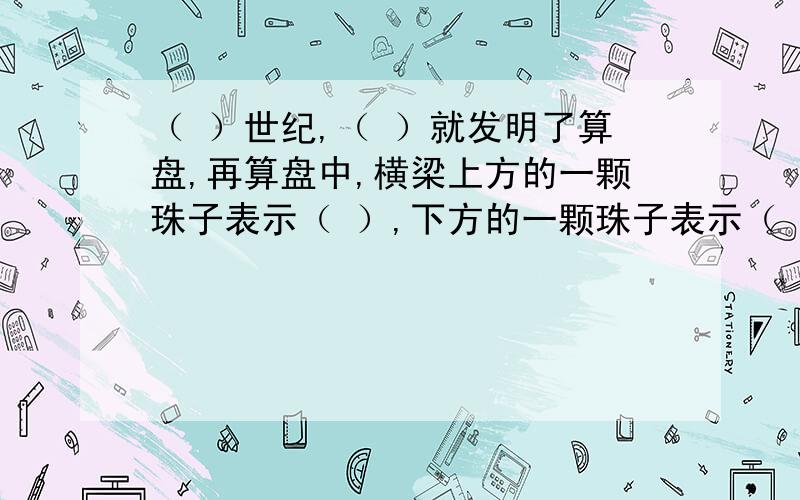 （ ）世纪,（ ）就发明了算盘,再算盘中,横梁上方的一颗珠子表示（ ）,下方的一颗珠子表示（ ）