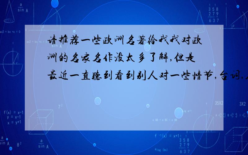 请推荐一些欧洲名著给我我对欧洲的名家名作没太多了解,但是最近一直听到看到别人对一些情节,台词,人物朗朗上口.心里有点自卑.请大家推荐一些欧洲名著,世界名著,名人名家的作品给我看