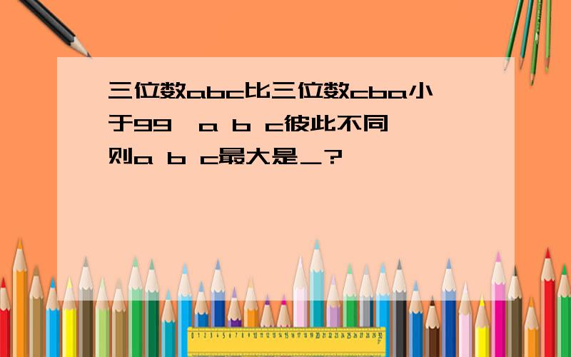 三位数abc比三位数cba小于99,a b c彼此不同,则a b c最大是＿?