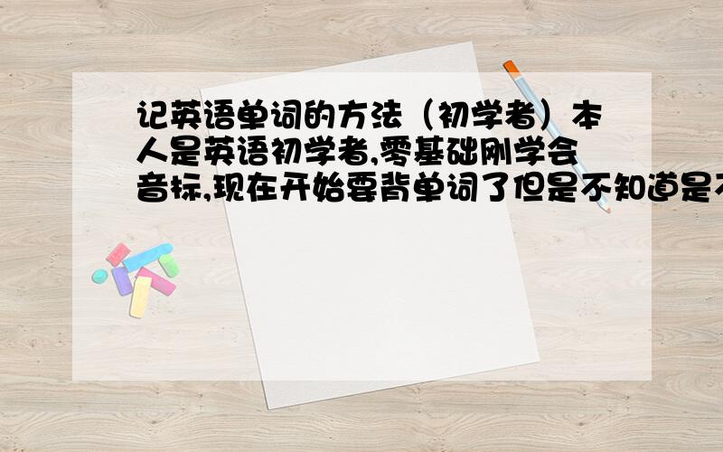 记英语单词的方法（初学者）本人是英语初学者,零基础刚学会音标,现在开始要背单词了但是不知道是不是我的记忆方法有错每背一个新单词的时候,我都是用写的方法去记忆在英语本上边写