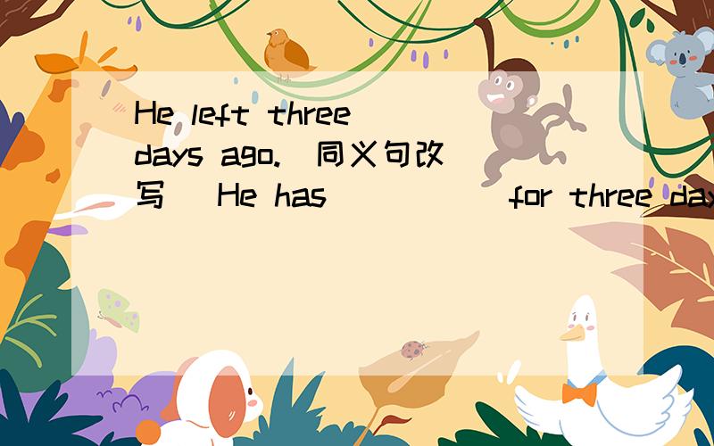 He left three days ago.(同义句改写) He has () () for three days.