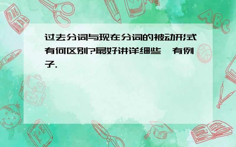 过去分词与现在分词的被动形式有何区别?最好讲详细些,有例子.