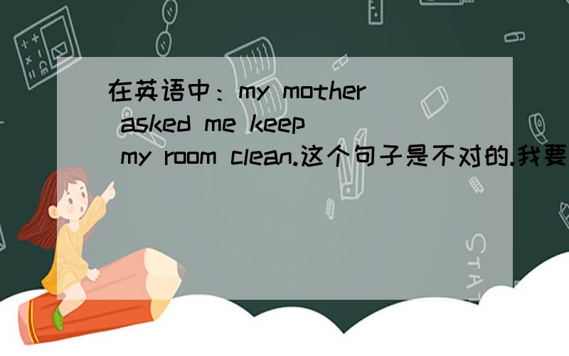 在英语中：my mother asked me keep my room clean.这个句子是不对的.我要问的是为什么要在me的后面加to