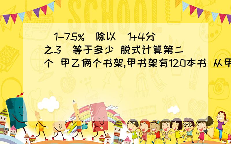 （1-75%）除以（1+4分之3）等于多少 脱式计算第二个 甲乙俩个书架,甲书架有120本书 从甲拿走24放到乙书架,则乙书架的三分之二刚好是甲书架的百分之75,乙书架原有几本书,带讲解