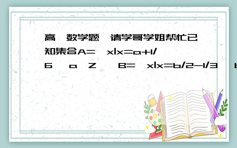 高一数学题,请学哥学姐帮忙已知集合A={x|x=a+1/6 ,a∈Z},B={x|x=b/2-1/3 ,b∈Z},C={x|x=c/2+1/6 ,c∈Z},试判断A、B、C满足的关系