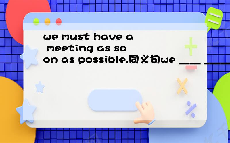 we must have a meeting as soon as possible.同义句we ____ _____ have a meeting as soon as ___ ___.