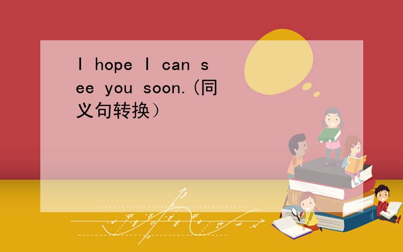 I hope I can see you soon.(同义句转换）