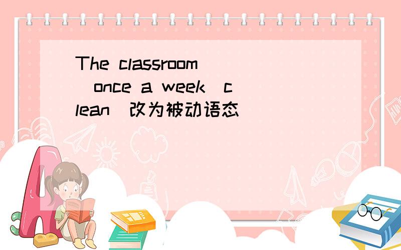 The classroom _once a week（clean)改为被动语态