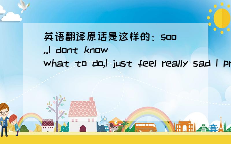 英语翻译原话是这样的：soo..I dont know what to do,I just feel really sad I probably broke ur heart...ure really just the kind of girl I really really like,...hope we can just stay friends..dont know..maybe just friends is better or?有一