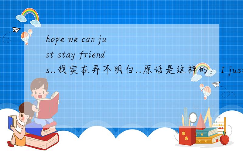 hope we can just stay friends..我实在弄不明白..原话是这样的：I just wanna tell u I feel really bad about what happened..its just..ive been busy lately..can just imagine how u feel.sooo...hope ure not mad at me,ure not just another girl